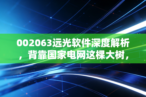 002063远光软件深度解析，背靠国家电网这棵大树，这只能源IT股真的能带你穿越牛熊吗？