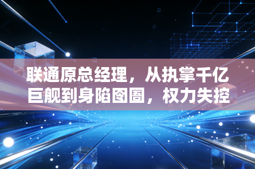 联通原总经理,从执掌千亿巨舰到身陷囹圄,权力失控背后的深刻教训
