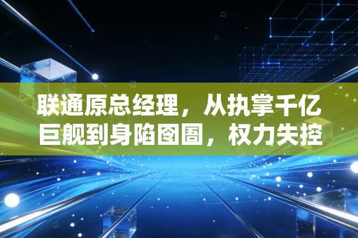 联通原总经理，从执掌千亿巨舰到身陷囹圄，权力失控背后的深刻教训