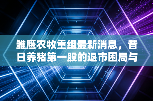 雏鹰农牧重组最新消息，昔日养猪第一股的退市困局与散户的豪赌，还有翻身机会吗？