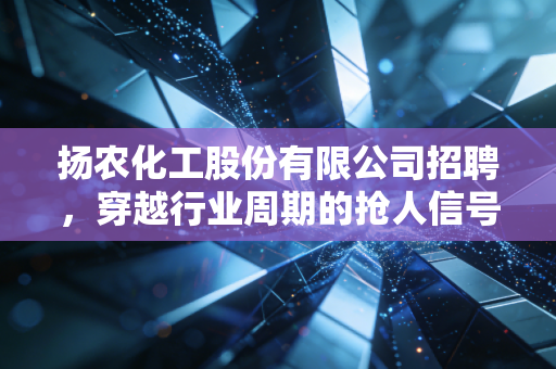扬农化工股份有限公司招聘,穿越行业周期的抢人信号,给求职者和投资者的双重启示