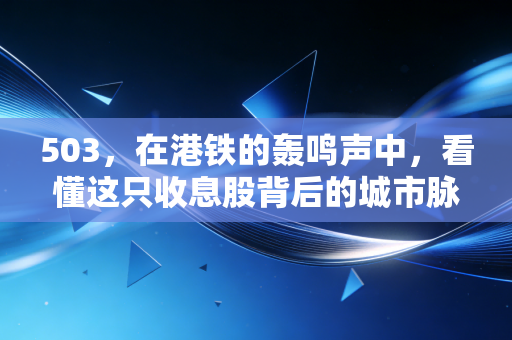 503，在港铁的轰鸣声中，看懂这只收息股背后的城市脉搏与投资哲学