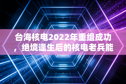 台海核电2022年重组成功,绝境逢生后的核电老兵能否真正起死回生?