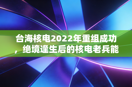 台海核电2022年重组成功，绝境逢生后的核电老兵能否真正起死回生？