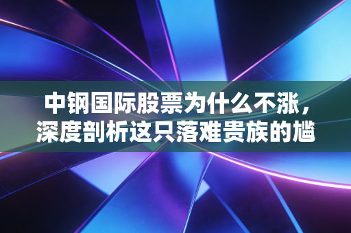 中钢国际股票为什么不涨，深度剖析这只落难贵族的尴尬处境与未来破局点