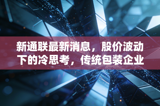 新通联最新消息,股价波动下的冷思考,传统包装企业如何在夹缝中寻找新出路?
