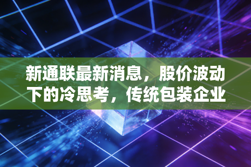 新通联最新消息,股价波动下的冷思考,传统包装企业如何在夹缝中寻找新出路?