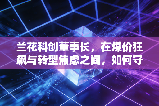 兰花科创董事长，在煤价狂飙与转型焦虑之间，如何守住这份家业？