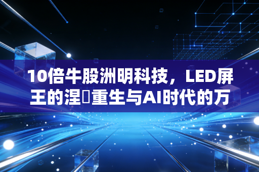 10倍牛股洲明科技，LED屏王的涅槃重生与AI时代的万亿遐想