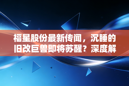 福星股份最新传闻,沉睡的旧改巨兽即将苏醒?深度解析背后的投资逻辑与风险博弈
