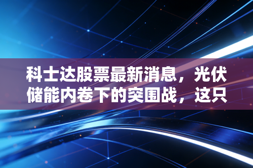 科士达股票最新消息，光伏储能内卷下的突围战，这只老牌电源股还值得拿吗？