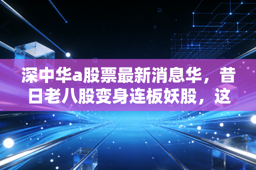 深中华a股票最新消息华，昔日老八股变身连板妖股，这波疯狂的资本博弈究竟是馅饼还是陷阱？