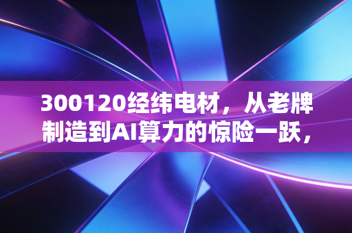 300120经纬电材，从老牌制造到AI算力的惊险一跃，这泼天富贵接得住吗？