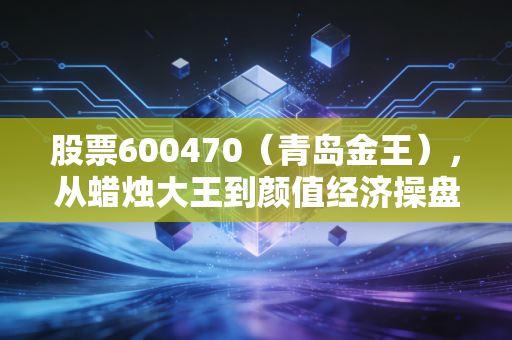 股票600470（青岛金王），从蜡烛大王到颜值经济操盘手，一场跨越周期的华丽转身