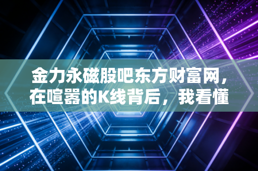 金力永磁股吧东方财富网，在喧嚣的K线背后，我看懂了稀土磁王的长期主义修行