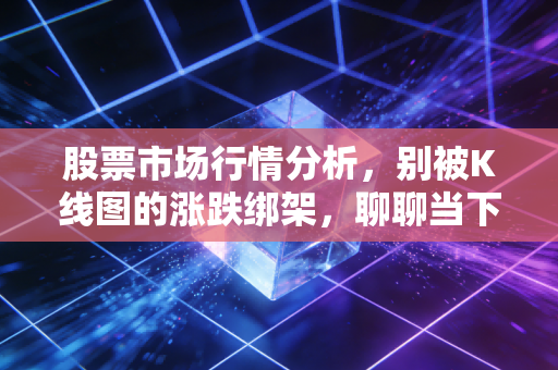 股票市场行情分析，别被K线图的涨跌绑架，聊聊当下的市场真相与投资哲学