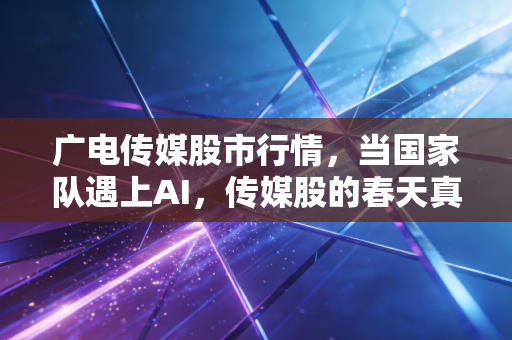 广电传媒股市行情，当国家队遇上AI，传媒股的春天真的来了吗？