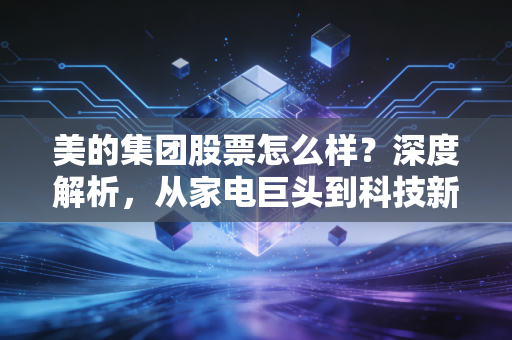 美的集团股票怎么样？深度解析，从家电巨头到科技新贵的投资逻辑