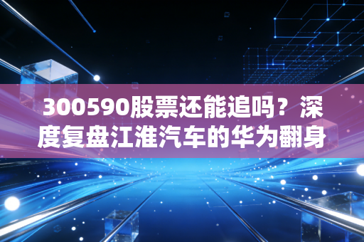 300590股票还能追吗？深度复盘江淮汽车的华为翻身仗与背后的投机真相