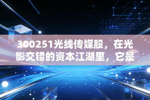 300251光线传媒股，在光影交错的资本江湖里，它是下一个迪士尼还是昙花一现的赌局？