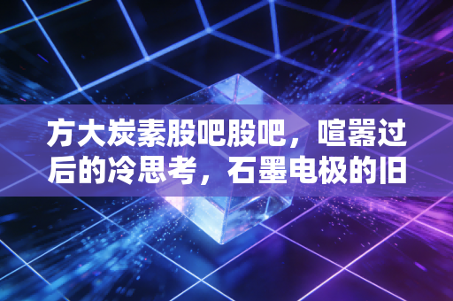 方大炭素股吧股吧，喧嚣过后的冷思考，石墨电极的旧王还能否迎来第二春？