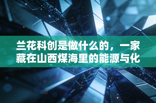 兰花科创是做什么的，一家藏在山西煤海里的能源与化工巨头