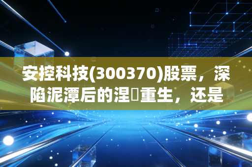 安控科技(300370)股票，深陷泥潭后的涅槃重生，还是昙花一现的投机游戏？