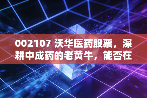 002107 沃华医药股票，深耕中成药的老黄牛，能否在震荡市中给你稳稳的幸福？