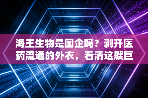 海王生物是国企吗？剥开医药流通的外衣，看清这艘巨轮的真实航向