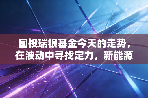 国投瑞银基金今天的走势,在波动中寻找定力,新能源赛道还能上车吗?