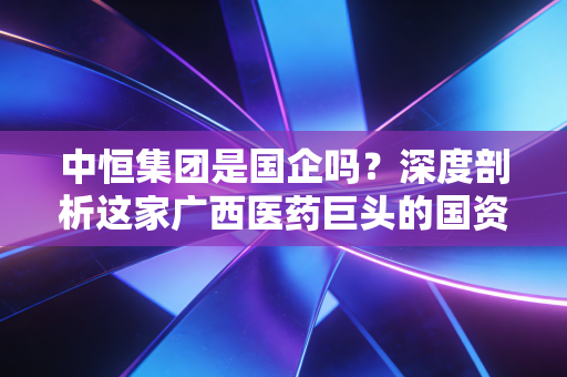 中恒集团是国企吗？深度剖析这家广西医药巨头的国资底色与投资价值