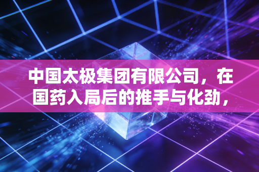 中国太极集团有限公司,在国药入局后的推手与化劲,百年老字号能否焕发资本新活力?