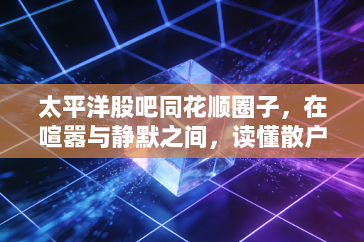 太平洋股吧同花顺圈子，在喧嚣与静默之间，读懂散户的众生相