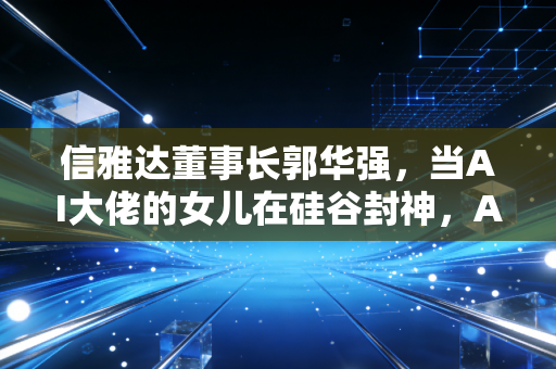 信雅达董事长郭华强，当AI大佬的女儿在硅谷封神，A股的爹还能淡定吗？