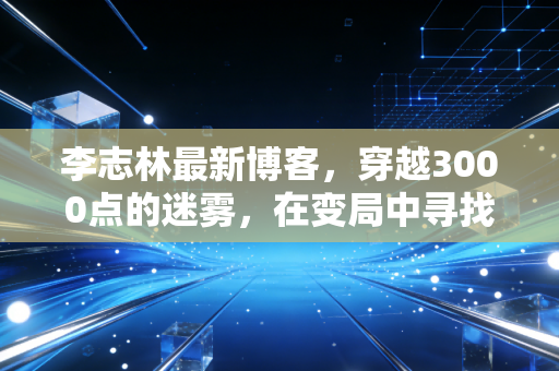 李志林最新博客,穿越3000点的迷雾,在变局中寻找A股的压舱石