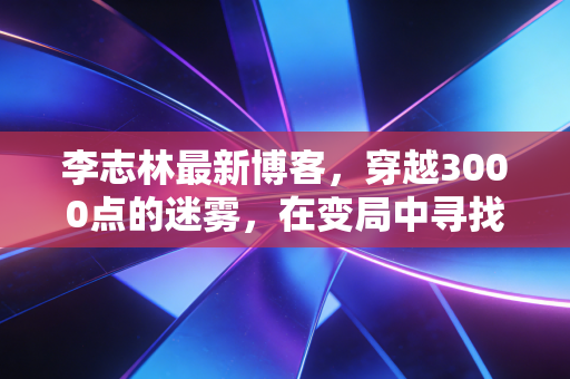 李志林最新博客，穿越3000点的迷雾，在变局中寻找A股的压舱石