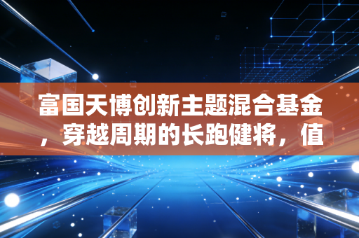 富国天博创新主题混合基金，穿越周期的长跑健将，值得你托付吗？