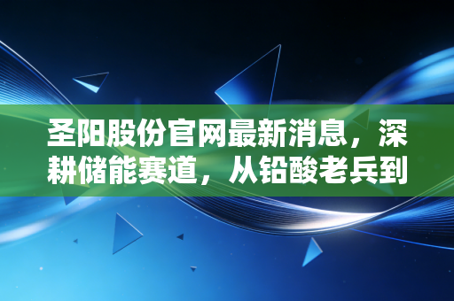 圣阳股份官网最新消息,深耕储能赛道,从铅酸老兵到锂电新锐的蜕变之路