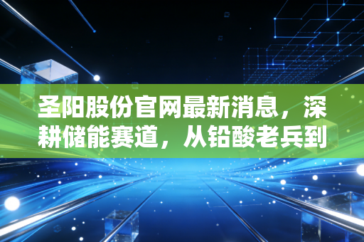 圣阳股份官网最新消息，深耕储能赛道，从铅酸老兵到锂电新锐的蜕变之路