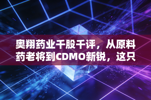 奥翔药业千股千评，从原料药老将到CDMO新锐，这只票到底能不能买？