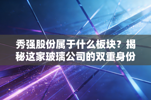 秀强股份属于什么板块？揭秘这家玻璃公司的双重身份与未来赌注