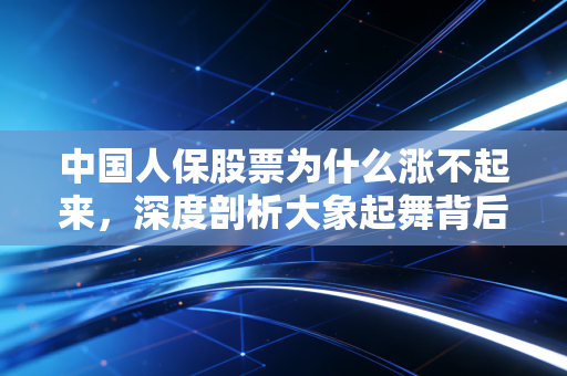 中国人保股票为什么涨不起来，深度剖析大象起舞背后的困局与散户的无奈