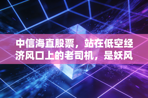 中信海直股票，站在低空经济风口上的老司机，是妖风还是东风？