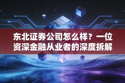 东北证券公司怎么样？一位资深金融从业者的深度拆解与真实体验