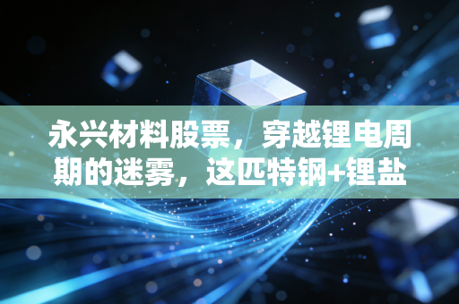 永兴材料股票,穿越锂电周期的迷雾,这匹特钢+锂盐的双轮黑马还值得重仓吗?