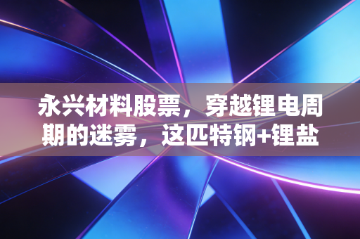 永兴材料股票,穿越锂电周期的迷雾,这匹特钢+锂盐的双轮黑马还值得重仓吗?