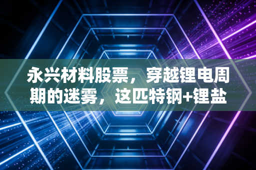 永兴材料股票，穿越锂电周期的迷雾，这匹特钢+锂盐的双轮黑马还值得重仓吗？