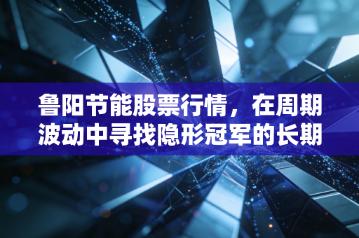 鲁阳节能股票行情,在周期波动中寻找隐形冠军的长期价值