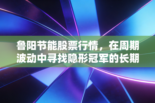 鲁阳节能股票行情，在周期波动中寻找隐形冠军的长期价值