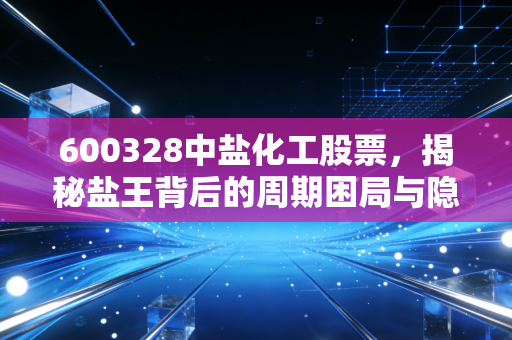 600328中盐化工股票,揭秘盐王背后的周期困局与隐形护城河